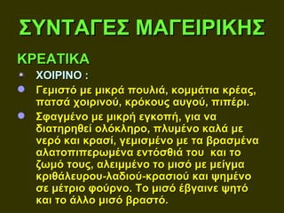 ΣΥΝΤΑΓΕΣ ΜΑΓΕΙΡΙΚΗΣ
ΚΡΕΑΤΙΚΑ
  ΧΟΙΡΙΝΟ :
 Γεμιστό με μικρά πουλιά, κομμάτια κρέας,
  πατσά χοιρινού, κρόκους αυγού, πιπέρι.
 Σφαγμένο με μικρή εγκοπή, για να
  διατηρηθεί ολόκληρο, πλυμένο καλά με
  νερό και κρασί, γεμισμένο με τα βρασμένα
  αλατοπιπερωμένα εντόσθιά του και το
  ζωμό τους, αλειμμένο το μισό με μείγμα
  κριθάλευρου-λαδιού-κρασιού και ψημένο
  σε μέτριο φούρνο. Το μισό έβγαινε ψητό
  και το άλλο μισό βραστό.
 