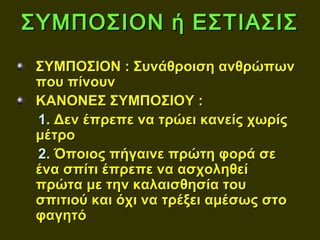 ΣΥΜΠΟΣΙΟΝ ή ΕΣΤΙΑΣΙΣ
 ΣΥΜΠΟΣΙΟΝ : Συνάθροιση ανθρώπων
 που πίνουν
 ΚΑΝΟΝΕΣ ΣΥΜΠΟΣΙΟΥ :
 1. Δεν έπρεπε να τρώει κανείς χωρίς
 μέτρο
 2. Όποιος πήγαινε πρώτη φορά σε
 ένα σπίτι έπρεπε να ασχοληθεί
 πρώτα με την καλαισθησία του
 σπιτιού και όχι να τρέξει αμέσως στο
 φαγητό
 