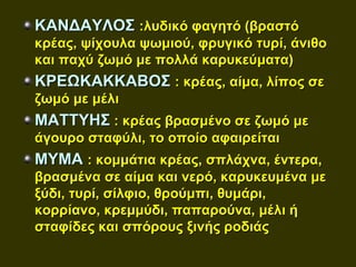 ΚΑΝΔΑΥΛΟΣ :λυδικό φαγητό (βραστό
κρέας, ψίχουλα ψωμιού, φρυγικό τυρί, άνιθο
και παχύ ζωμό με πολλά καρυκεύματα)
ΚΡΕΩΚΑΚΚΑΒΟΣ : κρέας, αίμα, λίπος σε
ζωμό με μέλι
ΜΑΤΤΥΗΣ : κρέας βρασμένο σε ζωμό με
άγουρο σταφύλι, το οποίο αφαιρείται
ΜΥΜΑ : κομμάτια κρέας, σπλάχνα, έντερα,
βρασμένα σε αίμα και νερό, καρυκευμένα με
ξύδι, τυρί, σίλφιο, θρούμπι, θυμάρι,
κορρίανο, κρεμμύδι, παπαρούνα, μέλι ή
σταφίδες και σπόρους ξινής ροδιάς
 
