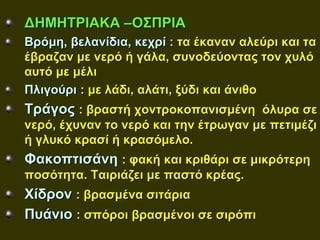 ΔΗΜΗΤΡΙΑΚΑ –ΟΣΠΡΙΑ
Βρόμη, βελανίδια, κεχρί : τα έκαναν αλεύρι και τα
έβραζαν με νερό ή γάλα, συνοδεύοντας τον χυλό
αυτό με μέλι
Πλιγούρι : με λάδι, αλάτι, ξύδι και άνιθο
Τράγος : βραστή χοντροκοπανισμένη όλυρα σε
νερό, έχυναν το νερό και την έτρωγαν με πετιμέζι
ή γλυκό κρασί ή κρασόμελο.
Φακοπτισάνη : φακή και κριθάρι σε μικρότερη
ποσότητα. Ταιριάζει με παστό κρέας.
Χίδρον : βρασμένα σιτάρια
Πυάνιο : σπόροι βρασμένοι σε σιρόπι
 