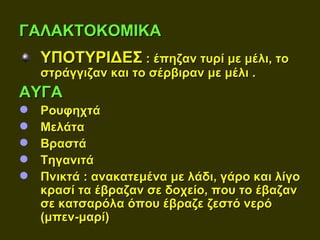 ΓΑΛΑΚΤΟΚΟΜΙΚΑ
    ΥΠΟΤΥΡΙΔΕΣ : έπηζαν τυρί με μέλι, το
    στράγγιζαν και το σέρβιραν με μέλι .
ΑΥΓΑ
   Ρουφηχτά
   Μελάτα
   Βραστά
   Τηγανιτά
   Πνικτά : ανακατεμένα με λάδι, γάρο και λίγο
    κρασί τα έβραζαν σε δοχείο, που το έβαζαν
    σε κατσαρόλα όπου έβραζε ζεστό νερό
    (μπεν-μαρί)
 
