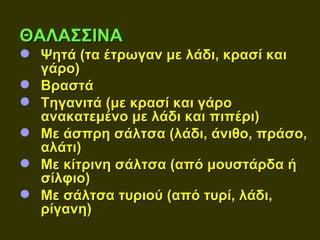 ΘΑΛΑΣΣΙΝΑ
 Ψητά (τα έτρωγαν με λάδι, κρασί και
  γάρο)
 Βραστά
 Τηγανιτά (με κρασί και γάρο
  ανακατεμένο με λάδι και πιπέρι)
 Με άσπρη σάλτσα (λάδι, άνιθο, πράσο,
  αλάτι)
 Με κίτρινη σάλτσα (από μουστάρδα ή
  σίλφιο)
 Με σάλτσα τυριού (από τυρί, λάδι,
  ρίγανη)
 