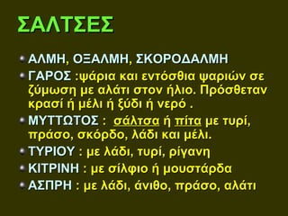 ΣΑΛΤΣΕΣ
ΑΛΜΗ, ΟΞΑΛΜΗ, ΣΚΟΡΟΔΑΛΜΗ
ΓΑΡΟΣ :ψάρια και εντόσθια ψαριών σε
ζύμωση με αλάτι στον ήλιο. Πρόσθεταν
κρασί ή μέλι ή ξύδι ή νερό .
ΜΥΤΤΩΤΟΣ : σάλτσα ή πίτα με τυρί,
πράσο, σκόρδο, λάδι και μέλι.
ΤΥΡΙΟΥ : με λάδι, τυρί, ρίγανη
ΚΙΤΡΙΝΗ : με σίλφιο ή μουστάρδα
ΑΣΠΡΗ : με λάδι, άνιθο, πράσο, αλάτι
 