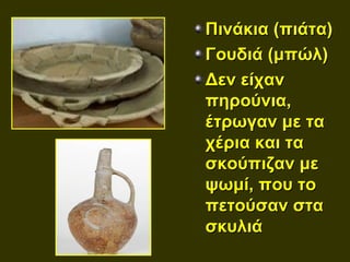 Πινάκια (πιάτα)
Γουδιά (μπώλ)
Δεν είχαν
πηρούνια,
έτρωγαν με τα
χέρια και τα
σκούπιζαν με
ψωμί, που το
πετούσαν στα
σκυλιά
 