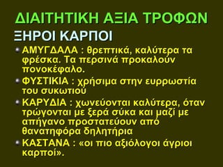 ΔΙΑΙΤΗΤΙΚΗ ΑΞΙΑ ΤΡΟΦΩΝ
ΞΗΡΟΙ ΚΑΡΠΟΙ
 ΑΜΥΓΔΑΛΑ : θρεπτικά, καλύτερα τα
 φρέσκα. Τα περσινά προκαλούν
 πονοκέφαλο.
 ΦΥΣΤΙΚΙΑ : χρήσιμα στην ευρρωστία
 του συκωτιού
 ΚΑΡΥΔΙΑ : χωνεύονται καλύτερα, όταν
 τρώγονται με ξερά σύκα και μαζί με
 απήγανο προστατεύουν από
 θανατηφόρα δηλητήρια
 ΚΑΣΤΑΝΑ : «οι πιο αξιόλογοι άγριοι
 καρποί».
 