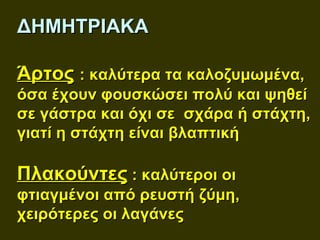 ΔΗΜΗΤΡΙΑΚΑ

Άρτος : καλύτερα τα καλοζυμωμένα,
όσα έχουν φουσκώσει πολύ και ψηθεί
σε γάστρα και όχι σε σχάρα ή στάχτη,
γιατί η στάχτη είναι βλαπτική

Πλακούντες : καλύτεροι οι
φτιαγμένοι από ρευστή ζύμη,
χειρότερες οι λαγάνες
 