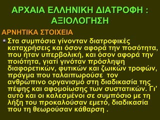 ΑΡΧΑΙΑ ΕΛΛΗΝΙΚΗ ΔΙΑΤΡΟΦΗ :
          ΑΞΙΟΛΟΓΗΣΗ
ΑΡΝΗΤΙΚΑ ΣΤΟΙΧΕΙΑ
 Στα συμπόσια γίνονταν διατροφικές
 καταχρήσεις και όσον αφορά την ποσότητα,
 που ήταν υπερβολική, και όσον αφορά την
 ποιότητα, γιατί γινόταν πρόσληψη
 διαφορετικών, φυτικών και ζωικών τροφών,
 πράγμα που ταλαιπωρούσε τον
 ανθρώπινο οργανισμό στη διαδικασία της
 πέψης και αφομοίωσης των συστατικών. Γι’
 αυτό και οι καλεσμένοι σε συμπόσιο με τη
 λήξη του προκαλούσαν εμετό, διαδικασία
 που τη θεωρούσαν κάθαρση .
 