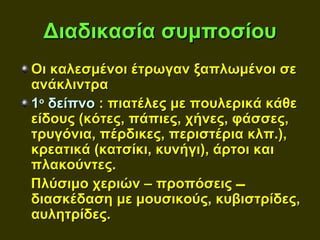 Διαδικασία συμποσίου
Οι καλεσμένοι έτρωγαν ξαπλωμένοι σε
ανάκλιντρα
1ο δείπνο : πιατέλες με πουλερικά κάθε
είδους (κότες, πάπιες, χήνες, φάσσες,
τρυγόνια, πέρδικες, περιστέρια κλπ.),
κρεατικά (κατσίκι, κυνήγι), άρτοι και
πλακούντες.
Πλύσιμο χεριών – προπόσεις 
διασκέδαση με μουσικούς, κυβιστρίδες,
αυλητρίδες.
 