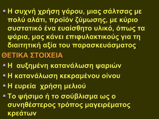 Η συχνή χρήση γάρου, μιας σάλτσας με
 πολύ αλάτι, προϊόν ζύμωσης, με κύριο
 συστατικό ένα ευαίσθητο υλικό, όπως τα
 ψάρια, μας κάνει επιφυλακτικούς για τη
 διαιτητική αξία του παρασκευάσματος.
ΘΕΤΙΚΑ ΣΤΟΙΧΕΙΑ
 Η αυξημένη κατανάλωση ψαριών
 Η κατανάλωση κεκραμένου οίνου
 Η ευρεία χρήση μελιού
 Το ψήσιμο ή το σούβλισμα ως ο
 συνηθέστερος τρόπος μαγειρέματος
 κρεάτων
 
