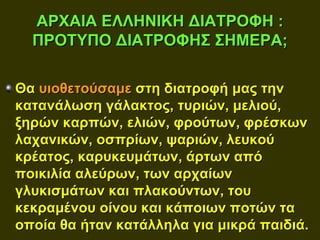 ΑΡΧΑΙΑ ΕΛΛΗΝΙΚΗ ΔΙΑΤΡΟΦΗ :
  ΠΡΟΤΥΠΟ ΔΙΑΤΡΟΦΗΣ ΣΗΜΕΡΑ;

Θα υιοθετούσαμε στη διατροφή μας την
κατανάλωση γάλακτος, τυριών, μελιού,
ξηρών καρπών, ελιών, φρούτων, φρέσκων
λαχανικών, οσπρίων, ψαριών, λευκού
κρέατος, καρυκευμάτων, άρτων από
ποικιλία αλεύρων, των αρχαίων
γλυκισμάτων και πλακούντων, του
κεκραμένου οίνου και κάποιων ποτών τα
οποία θα ήταν κατάλληλα για μικρά παιδιά.
 