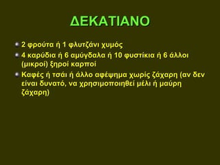 ΔΕΚΑΤΙΑΝΟ
2 φρούτα ή 1 φλυτζάνι χυμός
4 καρύδια ή 6 αμύγδαλα ή 10 φυστίκια ή 6 άλλοι
(μικροί) ξηροί καρποί
Καφές ή τσάι ή άλλο αφέψημα χωρίς ζάχαρη (αν δεν
είναι δυνατό, να χρησιμοποιηθεί μέλι ή μαύρη
ζάχαρη)
 
