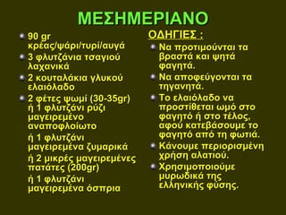 ΜΕΣΗΜΕΡΙΑΝΟ
90 gr                     ΟΔΗΓΙΕΣ :
κρέας/ψάρι/τυρί/αυγά       Να προτιμούνται τα
3 φλυτζάνια τσαγιού        βραστά και ψητά
λαχανικά                   φαγητά.
2 κουταλάκια γλυκού        Να αποφεύγονται τα
ελαιόλαδο                  τηγανητά.
2 φέτες ψωμί (30-35gr)     Το ελαιόλαδο να
ή 1 φλυτζάνι ρύζι          προστίθεται ωμό στο
μαγειρεμένο                φαγητό ή στο τέλος,
αναποφλοίωτο               αφού κατεβάσουμε το
ή 1 φλυτζάνι               φαγητό από τη φωτιά.
μαγειρεμένα ζυμαρικά       Κάνουμε περιορισμένη
ή 2 μικρές μαγειρεμένες    χρήση αλατιού.
πατάτες (200gr)            Χρησιμοποιούμε
ή 1 φλυτζάνι               μυρωδικά της
μαγειρεμένα όσπρια         ελληνικής φύσης.
 