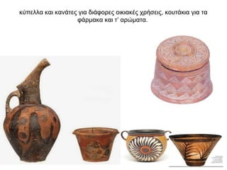 κύπελλα και κανάτες για διάφορες οικιακές χρήσεις, κουτάκια για τα
φάρµακα και τ’ αρώµατα.
 