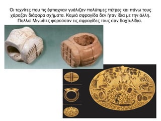 Οι τεχνίτες που τις έφτιαχναν γυάλιζαν πολύτιµες πέτρες και πάνω τους
χάραζαν διάφορα σχήµατα. Καµιά σφραγίδα δεν ήταν ίδια µε την άλλη.
Πολλοί Μινωίτες φορούσαν τις σφραγίδες τους σαν δαχτυλίδια.
 