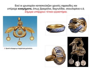 Εκεί οι χρυσοχόοι κατασκεύαζαν χρυσές σφραγίδες και
υπέροχα κοσµήµατα, όπως βραχιόλια, δαχτυλίδια, σκουλαρίκια κ.ά.
Σήμερα υπάρχουν τέτοια εργαστήρια;
 