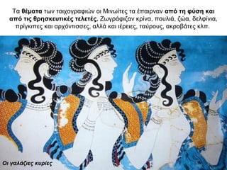 Τα θέµατα των τοιχογραφιών οι Μινωίτες τα έπαιρναν από τη φύση και
από τις θρησκευτικές τελετές. Ζωγράφιζαν κρίνα, πουλιά, ζώα, δελφίνια,
πρίγκιπες και αρχόντισσες, αλλά και ιέρειες, ταύρους, ακροβάτες κλπ.
Οι γαλάζιες κυρίες
 