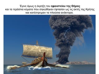 Έγινε όµως η έκρηξη του ηφαιστείου της Θήρας
και τα τεράστια κύµατα που σηκώθηκαν έφτασαν ως τις ακτές της Κρήτης
και κατέστρεψαν τα πλούσια ανάκτορα.
 