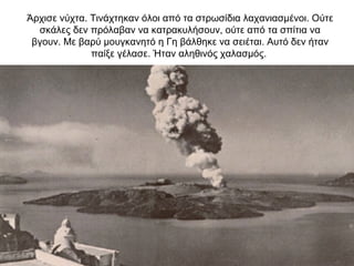 Άρχισε νύχτα. Τινάχτηκαν όλοι από τα στρωσίδια λαχανιασµένοι. Ούτε
σκάλες δεν πρόλαβαν να κατρακυλήσουν, ούτε από τα σπίτια να
βγουν. Με βαρύ µουγκανητό η Γη βάλθηκε να σειέται. Αυτό δεν ήταν
παίξε γέλασε. Ήταν αληθινός χαλασµός.
 