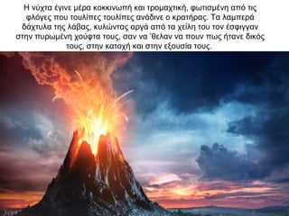 Η νύχτα έγινε µέρα κοκκινωπή και τροµαχτική, φωτισµένη από τις
φλόγες που τουλίπες τουλίπες ανάδινε ο κρατήρας. Τα λαµπερά
δάχτυλα της λάβας, κυλώντας αργά από τα χείλη του τον έσφιγγαν
στην πυρωµένη χούφτα τους, σαν να ’θελαν να πουν πως ήτανε δικός
τους, στην κατοχή και στην εξουσία τους.
 