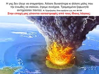Η γης δεν έλεγε να σταµατήσει. Άλλοτε δυνατότερα κι άλλοτε µόλις που
την ένιωθες να σαλεύει, έτρεµε συνέχεια. Τροµαγµένα ξεφωνητά
αντηχούσαν παντού. Ν. Τζώρτζογλου, Όταν οργίζεται η γη, σελ. 99-100
Στην εποχή µας γίνονται καταστροφές από τους ίδιους λόγους;
 