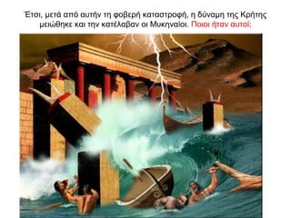 Έτσι, μετά από αυτήν τη φοβερή καταστροφή, η δύναµη της Κρήτης
µειώθηκε και την κατέλαβαν οι Μυκηναίοι. Ποιοι ήταν αυτοί;
 