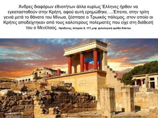 Άνδρες διαφόρων εθνοτήτων άλλα κυρίως Έλληνες ήρθαν να
εγκατασταθούν στην Κρήτη, αφού αυτή ερηµώθηκε. ...Έπειτα, στην τρίτη
γενιά µετά το θάνατο του Μίνωα, ξέσπασε ο Τρωικός πόλεµος, στον οποίο οι
Κρήτες αποδείχτηκαν από τους καλύτερους πολεµιστές που είχε στη διάθεσή
του ο Μενέλαος. Ηρόδοτος, Ιστορίαι 8, 171, µτφ. φιλολογική οµάδα Κάκτου
 