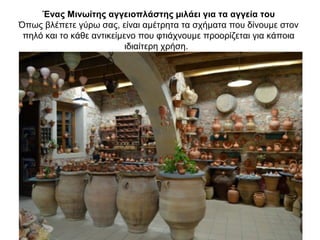 Ένας Mινωίτης αγγειοπλάστης µιλάει για τα αγγεία του
Όπως βλέπετε γύρω σας, είναι αµέτρητα τα σχήµατα που δίνουµε στον
πηλό και το κάθε αντικείµενο που φτιάχνουµε προορίζεται για κάποια
ιδιαίτερη χρήση.
 