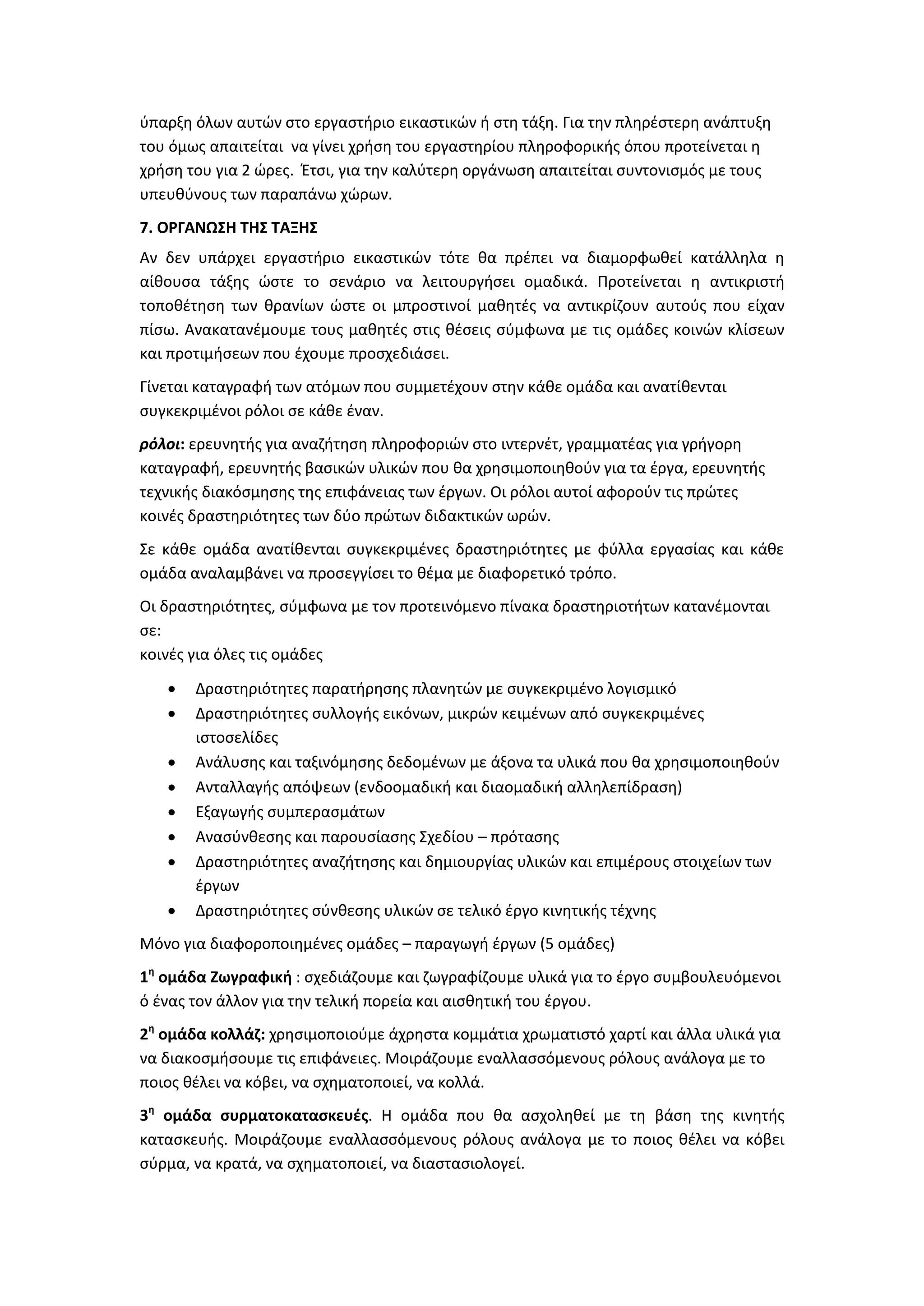 ύπαρξη όλων αυτών στο εργαστήριο εικαστικών ή στη τάξη. Για την πληρέστερη ανάπτυξη
του όμως απαιτείται να γίνει χρήση του εργαστηρίου πληροφορικής όπου προτείνεται η
χρήση του για 2 ώρες. Έτσι, για την καλύτερη οργάνωση απαιτείται συντονισμός με τους
υπευθύνους των παραπάνω χώρων.
7. ΟΡΓΑΝΩΣΗ ΤΗΣ ΤΑΞΗΣ
Αν δεν υπάρχει εργαστήριο εικαστικών τότε θα πρέπει να διαμορφωθεί κατάλληλα η
αίθουσα τάξης ώστε το σενάριο να λειτουργήσει ομαδικά. Προτείνεται η αντικριστή
τοποθέτηση των θρανίων ώστε οι μπροστινοί μαθητές να αντικρίζουν αυτούς που είχαν
πίσω. Ανακατανέμουμε τους μαθητές στις θέσεις σύμφωνα με τις ομάδες κοινών κλίσεων
και προτιμήσεων που έχουμε προσχεδιάσει.
Γίνεται καταγραφή των ατόμων που συμμετέχουν στην κάθε ομάδα και ανατίθενται
συγκεκριμένοι ρόλοι σε κάθε έναν.
ρόλοι: ερευνητής για αναζήτηση πληροφοριών στο ιντερνέτ, γραμματέας για γρήγορη
καταγραφή, ερευνητής βασικών υλικών που θα χρησιμοποιηθούν για τα έργα, ερευνητής
τεχνικής διακόσμησης της επιφάνειας των έργων. Οι ρόλοι αυτοί αφορούν τις πρώτες
κοινές δραστηριότητες των δύο πρώτων διδακτικών ωρών.
Σε κάθε ομάδα ανατίθενται συγκεκριμένες δραστηριότητες με φύλλα εργασίας και κάθε
ομάδα αναλαμβάνει να προσεγγίσει το θέμα με διαφορετικό τρόπο.
Οι δραστηριότητες, σύμφωνα με τον προτεινόμενο πίνακα δραστηριοτήτων κατανέμονται
σε:
κοινές για όλες τις ομάδες
 Δραστηριότητες παρατήρησης πλανητών με συγκεκριμένο λογισμικό
 Δραστηριότητες συλλογής εικόνων, μικρών κειμένων από συγκεκριμένες
ιστοσελίδες
 Ανάλυσης και ταξινόμησης δεδομένων με άξονα τα υλικά που θα χρησιμοποιηθούν
 Ανταλλαγής απόψεων (ενδοομαδική και διαομαδική αλληλεπίδραση)
 Εξαγωγής συμπερασμάτων
 Ανασύνθεσης και παρουσίασης Σχεδίου – πρότασης
 Δραστηριότητες αναζήτησης και δημιουργίας υλικών και επιμέρους στοιχείων των
έργων
 Δραστηριότητες σύνθεσης υλικών σε τελικό έργο κινητικής τέχνης
Μόνο για διαφοροποιημένες ομάδες – παραγωγή έργων (5 ομάδες)
1η
ομάδα Ζωγραφική : σχεδιάζουμε και ζωγραφίζουμε υλικά για το έργο συμβουλευόμενοι
ό ένας τον άλλον για την τελική πορεία και αισθητική του έργου.
2η
ομάδα κολλάζ: χρησιμοποιούμε άχρηστα κομμάτια χρωματιστό χαρτί και άλλα υλικά για
να διακοσμήσουμε τις επιφάνειες. Μοιράζουμε εναλλασσόμενους ρόλους ανάλογα με το
ποιος θέλει να κόβει, να σχηματοποιεί, να κολλά.
3η
ομάδα συρματοκατασκευές. Η ομάδα που θα ασχοληθεί με τη βάση της κινητής
κατασκευής. Μοιράζουμε εναλλασσόμενους ρόλους ανάλογα με το ποιος θέλει να κόβει
σύρμα, να κρατά, να σχηματοποιεί, να διαστασιολογεί.
 