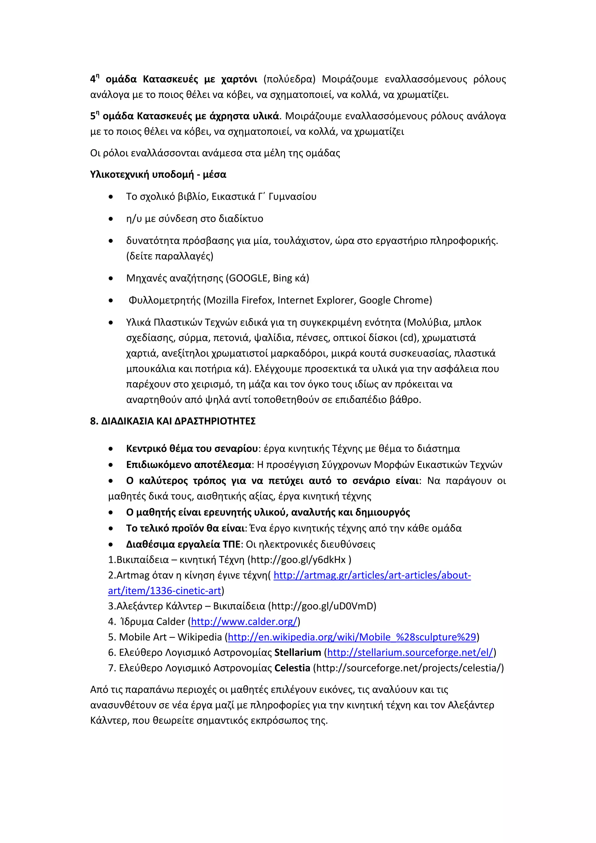 4η
ομάδα Κατασκευές με χαρτόνι (πολύεδρα) Μοιράζουμε εναλλασσόμενους ρόλους
ανάλογα με το ποιος θέλει να κόβει, να σχηματοποιεί, να κολλά, να χρωματίζει.
5η
ομάδα Κατασκευές με άχρηστα υλικά. Μοιράζουμε εναλλασσόμενους ρόλους ανάλογα
με το ποιος θέλει να κόβει, να σχηματοποιεί, να κολλά, να χρωματίζει
Οι ρόλοι εναλλάσσονται ανάμεσα στα μέλη της ομάδας
Υλικοτεχνική υποδομή - μέσα
 Το σχολικό βιβλίο, Εικαστικά Γ΄ Γυμνασίου
 η/υ με σύνδεση στο διαδίκτυο
 δυνατότητα πρόσβασης για μία, τουλάχιστον, ώρα στο εργαστήριο πληροφορικής.
(δείτε παραλλαγές)
 Μηχανές αναζήτησης (GOOGLE, Bing κά)
 Φυλλομετρητής (Mozilla Firefox, Internet Explorer, Google Chrome)
 Υλικά Πλαστικών Τεχνών ειδικά για τη συγκεκριμένη ενότητα (Μολύβια, μπλοκ
σχεδίασης, σύρμα, πετονιά, ψαλίδια, πένσες, οπτικοί δίσκοι (cd), χρωματιστά
χαρτιά, ανεξίτηλοι χρωματιστοί μαρκαδόροι, μικρά κουτά συσκευασίας, πλαστικά
μπουκάλια και ποτήρια κά). Ελέγχουμε προσεκτικά τα υλικά για την ασφάλεια που
παρέχουν στο χειρισμό, τη μάζα και τον όγκο τους ιδίως αν πρόκειται να
αναρτηθούν από ψηλά αντί τοποθετηθούν σε επιδαπέδιο βάθρο.
8. ΔΙΑΔΙΚΑΣΙΑ ΚΑΙ ΔΡΑΣΤΗΡΙΟΤΗΤΕΣ
 Κεντρικό θέμα του σεναρίου: έργα κινητικής Τέχνης με θέμα το διάστημα
 Επιδιωκόμενο αποτέλεσμα: Η προσέγγιση Σύγχρονων Μορφών Εικαστικών Τεχνών
 Ο καλύτερος τρόπος για να πετύχει αυτό το σενάριο είναι: Να παράγουν οι
μαθητές δικά τους, αισθητικής αξίας, έργα κινητική τέχνης
 Ο μαθητής είναι ερευνητής υλικού, αναλυτής και δημιουργός
 Το τελικό προϊόν θα είναι: Ένα έργο κινητικής τέχνης από την κάθε ομάδα
 Διαθέσιμα εργαλεία ΤΠΕ: Οι ηλεκτρονικές διευθύνσεις
1.Βικιπαίδεια – κινητική Τέχνη (http://goo.gl/y6dkHx )
2.Artmag όταν η κίνηση έγινε τέχνη( http://artmag.gr/articles/art-articles/about-
art/item/1336-cinetic-art)
3.Αλεξάντερ Κάλντερ – Βικιπαίδεια (http://goo.gl/uD0VmD)
4. Ίδρυμα Calder (http://www.calder.org/)
5. Mobile Art – Wikipedia (http://en.wikipedia.org/wiki/Mobile_%28sculpture%29)
6. Ελεύθερο Λογισμικό Αστρονομίας Stellarium (http://stellarium.sourceforge.net/el/)
7. Ελεύθερο Λογισμικό Αστρονομίας Celestia (http://sourceforge.net/projects/celestia/)
Από τις παραπάνω περιοχές οι μαθητές επιλέγουν εικόνες, τις αναλύουν και τις
ανασυνθέτουν σε νέα έργα μαζί με πληροφορίες για την κινητική τέχνη και τον Αλεξάντερ
Κάλντερ, που θεωρείτε σημαντικός εκπρόσωπος της.
 