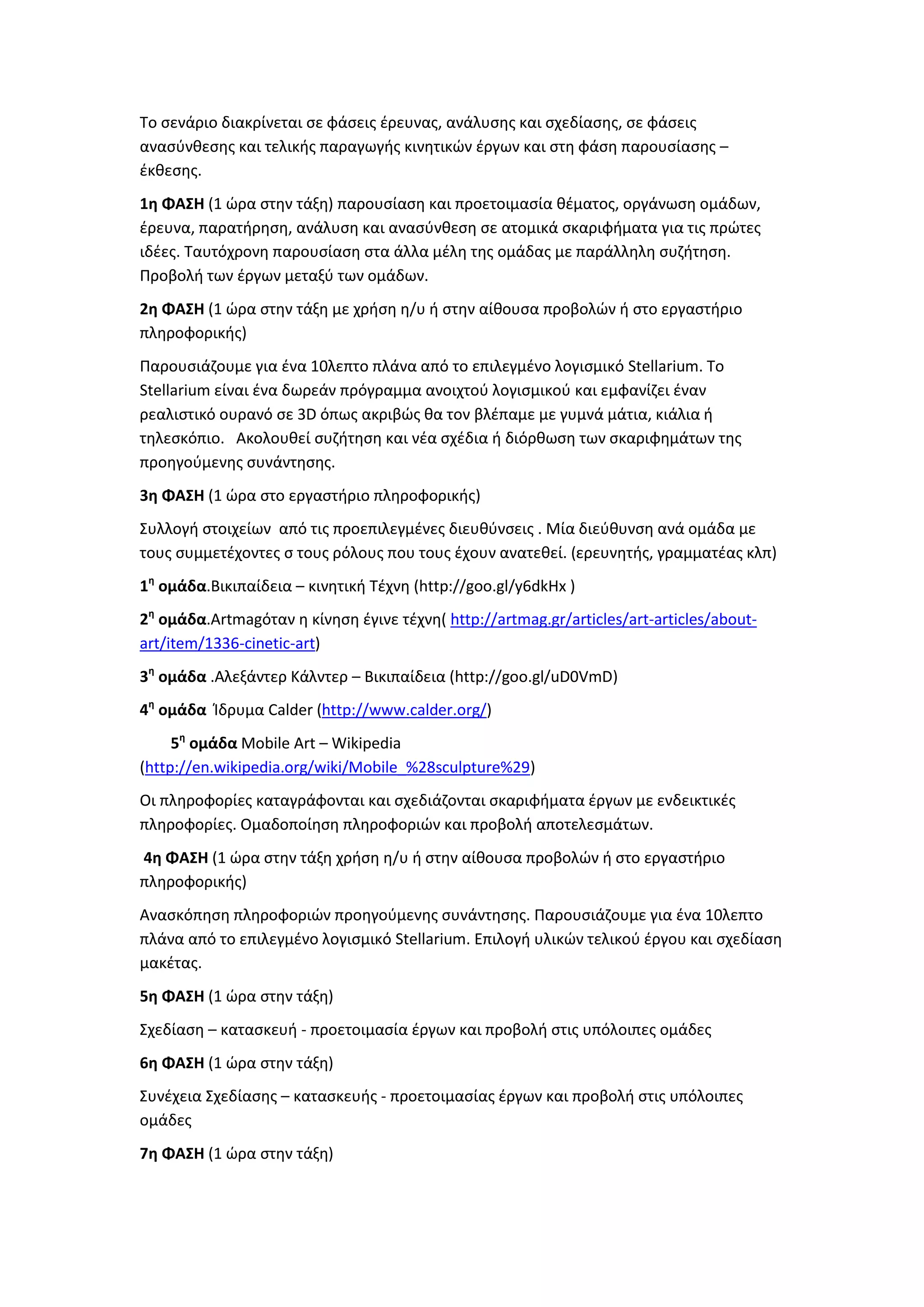 Το σενάριο διακρίνεται σε φάσεις έρευνας, ανάλυσης και σχεδίασης, σε φάσεις
ανασύνθεσης και τελικής παραγωγής κινητικών έργων και στη φάση παρουσίασης –
έκθεσης.
1η ΦΑΣΗ (1 ώρα στην τάξη) παρουσίαση και προετοιμασία θέματος, οργάνωση ομάδων,
έρευνα, παρατήρηση, ανάλυση και ανασύνθεση σε ατομικά σκαριφήματα για τις πρώτες
ιδέες. Ταυτόχρονη παρουσίαση στα άλλα μέλη της ομάδας με παράλληλη συζήτηση.
Προβολή των έργων μεταξύ των ομάδων.
2η ΦΑΣΗ (1 ώρα στην τάξη με χρήση η/υ ή στην αίθουσα προβολών ή στο εργαστήριο
πληροφορικής)
Παρουσιάζουμε για ένα 10λεπτο πλάνα από το επιλεγμένο λογισμικό Stellarium. Το
Stellarium είναι ένα δωρεάν πρόγραμμα ανοιχτού λογισμικού και εμφανίζει έναν
ρεαλιστικό ουρανό σε 3D όπως ακριβώς θα τον βλέπαμε με γυμνά μάτια, κιάλια ή
τηλεσκόπιο. Ακολουθεί συζήτηση και νέα σχέδια ή διόρθωση των σκαριφημάτων της
προηγούμενης συνάντησης.
3η ΦΑΣΗ (1 ώρα στο εργαστήριο πληροφορικής)
Συλλογή στοιχείων από τις προεπιλεγμένες διευθύνσεις . Μία διεύθυνση ανά ομάδα με
τους συμμετέχοντες σ τους ρόλους που τους έχουν ανατεθεί. (ερευνητής, γραμματέας κλπ)
1η
ομάδα.Βικιπαίδεια – κινητική Τέχνη (http://goo.gl/y6dkHx )
2η
ομάδα.Artmagόταν η κίνηση έγινε τέχνη( http://artmag.gr/articles/art-articles/about-
art/item/1336-cinetic-art)
3η
ομάδα .Αλεξάντερ Κάλντερ – Βικιπαίδεια (http://goo.gl/uD0VmD)
4η
ομάδα Ίδρυμα Calder (http://www.calder.org/)
5η
ομάδα Mobile Art – Wikipedia
(http://en.wikipedia.org/wiki/Mobile_%28sculpture%29)
Οι πληροφορίες καταγράφονται και σχεδιάζονται σκαριφήματα έργων με ενδεικτικές
πληροφορίες. Ομαδοποίηση πληροφοριών και προβολή αποτελεσμάτων.
4η ΦΑΣΗ (1 ώρα στην τάξη χρήση η/υ ή στην αίθουσα προβολών ή στο εργαστήριο
πληροφορικής)
Ανασκόπηση πληροφοριών προηγούμενης συνάντησης. Παρουσιάζουμε για ένα 10λεπτο
πλάνα από το επιλεγμένο λογισμικό Stellarium. Επιλογή υλικών τελικού έργου και σχεδίαση
μακέτας.
5η ΦΑΣΗ (1 ώρα στην τάξη)
Σχεδίαση – κατασκευή - προετοιμασία έργων και προβολή στις υπόλοιπες ομάδες
6η ΦΑΣΗ (1 ώρα στην τάξη)
Συνέχεια Σχεδίασης – κατασκευής - προετοιμασίας έργων και προβολή στις υπόλοιπες
ομάδες
7η ΦΑΣΗ (1 ώρα στην τάξη)
 