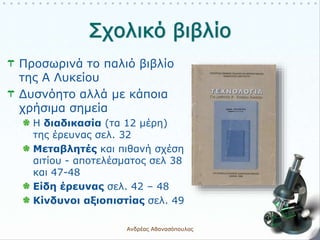 Προσωρινά το παλιό βιβλίο
της Α Λυκείου
Δυσνόητο αλλά με κάποια
χρήσιμα σημεία
Η διαδικασία (τα 12 μέρη)
της έρευνας σελ. 32
Μεταβλητές και πιθανή σχέση
αιτίου - αποτελέσματος σελ 38
και 47-48
Είδη έρευνας σελ. 42 – 48
Κίνδυνοι αξιοπιστίας σελ. 49
Ανδρέας Αθανασόπουλος 11
 