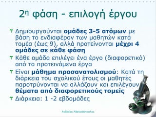 Δημιουργούνται ομάδες 3-5 ατόμων με
βάση το ενδιαφέρον των μαθητών κατά
τομέα (έως 9), αλλά προτείνονται μέχρι 4
ομάδες σε κάθε φάση
Κάθε ομάδα επιλέγει ένα έργο (διαφορετικό)
από τα προτεινόμενα έργα
Είναι μάθημα προσανατολισμού: Κατά τη
διάρκεια του σχολικού έτους οι μαθητές
παροτρύνονται να αλλάζουν και επιλέγουν
θέματα από διαφορετικούς τομείς
Διάρκεια: 1 -2 εβδομάδες
Ανδρέας Αθανασόπουλος 15
 