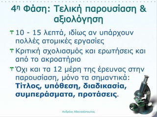 10 - 15 λεπτά, ιδίως αν υπάρχουν
πολλές ατομικές εργασίες
Κριτική σχολιασμός και ερωτήσεις και
από το ακροατήριο
Όχι και τα 12 μέρη της έρευνας στην
παρουσίαση, μόνο τα σημαντικά:
Τίτλος, υπόθεση, διαδικασία,
συμπεράσματα, προτάσεις.
Ανδρέας Αθανασόπουλος 17
 