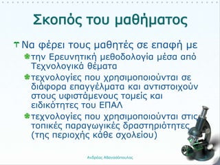 Να φέρει τους μαθητές σε επαφή με
την Ερευνητική μεθοδολογία μέσα από
Τεχνολογικά θέματα
τεχνολογίες που χρησιμοποιούνται σε
διάφορα επαγγέλματα και αντιστοιχούν
στους υφιστάμενους τομείς και
ειδικότητες του ΕΠΑΛ
τεχνολογίες που χρησιμοποιούνται στις
τοπικές παραγωγικές δραστηριότητες
(της περιοχής κάθε σχολείου)
Ανδρέας Αθανασόπουλος 3
 