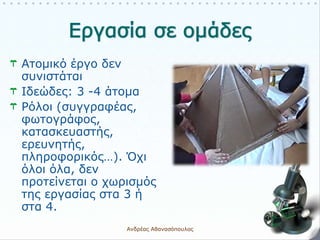 Ατομικό έργο δεν
συνιστάται
Ιδεώδες: 3 -4 άτομα
Ρόλοι (συγγραφέας,
φωτογράφος,
κατασκευαστής,
ερευνητής,
πληροφορικός…). Όχι
όλοι όλα, δεν
προτείνεται ο χωρισμός
της εργασίας στα 3 ή
στα 4.
Ανδρέας Αθανασόπουλος 6
 
