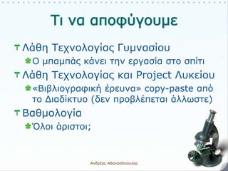 Λάθη Τεχνολογίας Γυμνασίου
Ο μπαμπάς κάνει την εργασία στο σπίτι
Λάθη Τεχνολογίας και Project Λυκείου
«Βιβλιογραφική έρευνα» copy-paste από
το Διαδίκτυο (δεν προβλέπεται άλλωστε)
Βαθμολογία
Όλοι άριστοι;
Ανδρέας Αθανασόπουλος 7
 