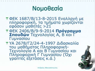 ΦΕΚ 1687/B/13-8-2015 Εναλλαγή με
πληροφορική, τα τμήματα χωρίζονται
εφόσον μαθητές >21
ΦΕΚ 2406/Β/9-9-2014 Πρόγραμμα
Σπουδών Τεχνολογίας Α, Β και Γ
Γυμνασίου
YA 2678/Γ2/24-4-1997 Διδασκαλία
του μαθήματος Πληροφορική-
Τεχνολογία Α και Β Γυμνασίου και
Πληροφορική Γ Γυμνασίου (Όχι
γραπτές εξετάσεις κ.ά.)
Ανδρέας Αθανασόπουλος 12
 