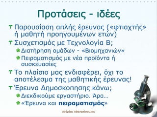 Παρουσίαση απλής έρευνας («φτιαχτής»
ή μαθητή προηγουμένων ετών)
Συσχετισμός με Τεχνολογία Β;
Διατήρηση ομάδων - «Βιομηχανιών»
Πειραματισμός με νέα προϊόντα ή
συσκευασίες
Το πλαίσιο μας ενδιαφέρει, όχι το
αποτέλεσμα της μαθητικής έρευνας!
Έρευνα Δημοσκοπησης κάνω;
Διεκδικούμε εργαστήριο. Άρα…
«Έρευνα και πειραματισμός»
Ανδρέας Αθανασόπουλος 16
 