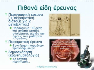 Περιγραφική έρευνα
(+ πειραματική
διάταξη για 2
μεταβλητές)
Παράδειγμα: Εύρεση
της σχέσης μεταξύ
ανοίγματος χεριών και
ύψους των μαθητών
(Γ. Τζωρτζάκης)
Πειραματική έρευνα
Συντήρηση κομμένων
τριαντάφυλλων
Δημοσκόπηση
(ερωτηματολόγια)
Σε έσχατη
περίπτωση…
Ανδρέας Αθανασόπουλος 18
 