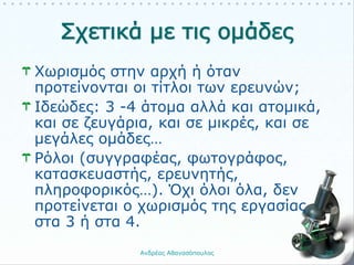 Χωρισμός στην αρχή ή όταν
προτείνονται οι τίτλοι των ερευνών;
Ιδεώδες: 3 -4 άτομα αλλά και ατομικά,
και σε ζευγάρια, και σε μικρές, και σε
μεγάλες ομάδες…
Ρόλοι (συγγραφέας, φωτογράφος,
κατασκευαστής, ερευνητής,
πληροφορικός…). Όχι όλοι όλα, δεν
προτείνεται ο χωρισμός της εργασίας
στα 3 ή στα 4.
Ανδρέας Αθανασόπουλος 20
 