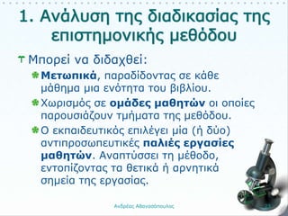Μπορεί να διδαχθεί:
Μετωπικά, παραδίδοντας σε κάθε
μάθημα μια ενότητα του βιβλίου.
Χωρισμός σε ομάδες μαθητών οι οποίες
παρουσιάζουν τμήματα της μεθόδου.
Ο εκπαιδευτικός επιλέγει μία (ή δύο)
αντιπροσωπευτικές παλιές εργασίες
μαθητών. Αναπτύσσει τη μέθοδο,
εντοπίζοντας τα θετικά ή αρνητικά
σημεία της εργασίας.
Ανδρέας Αθανασόπουλος 23
 