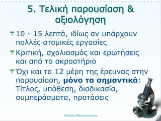 10 - 15 λεπτά, ιδίως αν υπάρχουν
πολλές ατομικές εργασίες
Κριτική, σχολιασμός και ερωτήσεις
και από το ακροατήριο
Όχι και τα 12 μέρη της έρευνας στην
παρουσίαση, μόνο τα σημαντικά:
Τίτλος, υπόθεση, διαδικασία,
συμπεράσματα, προτάσεις
Ανδρέας Αθανασόπουλος 27
 