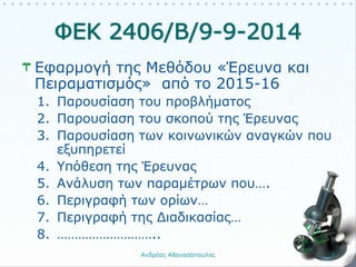 Εφαρμογή της Μεθόδου «Έρευνα και
Πειραματισμός» από το 2015-16
1. Παρουσίαση του προβλήματος
2. Παρουσίαση του σκοπού της Έρευνας
3. Παρουσίαση των κοινωνικών αναγκών που
εξυπηρετεί
4. Υπόθεση της Έρευνας
5. Ανάλυση των παραμέτρων που….
6. Περιγραφή των ορίων…
7. Περιγραφή της Διαδικασίας…
8. ………………………..
Ανδρέας Αθανασόπουλος 3
 