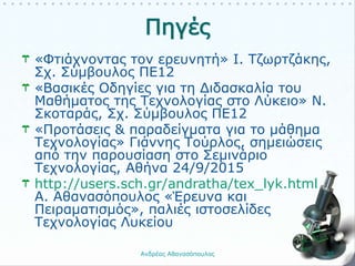 «Φτιάχνοντας τον ερευνητή» Ι. Τζωρτζάκης,
Σχ. Σύμβουλος ΠΕ12
«Βασικές Οδηγίες για τη Διδασκαλία του
Μαθήματος της Τεχνολογίας στο Λύκειο» Ν.
Σκοταράς, Σχ. Σύμβουλος ΠΕ12
«Προτάσεις & παραδείγματα για το μάθημα
Τεχνολογίας» Γιάννης Τούρλος, σημειώσεις
από την παρουσίαση στο Σεμινάριο
Τεχνολογίας, Αθήνα 24/9/2015
http://users.sch.gr/andratha/tex_lyk.html
Α. Αθανασόπουλος «Έρευνα και
Πειραματισμός», παλιές ιστοσελίδες
Τεχνολογίας Λυκείου
Ανδρέας Αθανασόπουλος 30
 