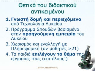 1. Γνωστή δομή και περιεχόμενο
από Τεχνολογία Λυκείου
2. Πρόγραμμα Σπουδών βασισμένο
στην προηγούμενη εμπειρία του
Λυκείου
3. Χωρισμός και εναλλαγή με
Πληροφορική (αν μαθητές >21)
4. Τα παιδιά επιλέγουν το θέμα της
εργασίας τους (επιτέλους!)
Ανδρέας Αθανασόπουλος 6
 