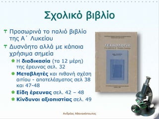 Προσωρινά το παλιό βιβλίο
της Α΄ Λυκείου
Δυσνόητο αλλά με κάποια
χρήσιμα σημεία
Η διαδικασία (τα 12 μέρη)
της έρευνας σελ. 32
Μεταβλητές και πιθανή σχέση
αιτίου - αποτελέσματος σελ 38
και 47-48
Είδη έρευνας σελ. 42 – 48
Κίνδυνοι αξιοπιστίας σελ. 49
Ανδρέας Αθανασόπουλος 9
 