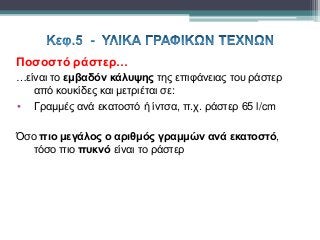 Ποσοστό ράστερ…
…είναι το εμβαδόν κάλυψης της επιφάνειας του ράστερ
από κουκίδες και μετριέται σε:
• Γραμμές ανά εκατοστό ή ίντσα, π.χ. ράστερ 65 l/cm
Όσο πιο μεγάλος ο αριθμός γραμμών ανά εκατοστό,
τόσο πιο πυκνό είναι το ράστερ
 