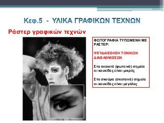 Ράστερ γραφικών τεχνών
ΦΩΤΟΓΡΑΦΙΑ ΤΥΠΩΜΕΝΗ ΜΕ
ΡΑΣΤΕΡ:
ΨΕΥΔΑΙΣΘΗΣΗ ΤΟΝΙΚΩΝ
ΔΙΑΒΑΘΜΙΣΕΩΝ
Στα ανοικτά (φωτεινά) σημεία
οι κουκίδες είναι μικρές
Στα σκούρα (σκοτεινά) σημεία
οι κουκίδες είναι μεγάλες
 