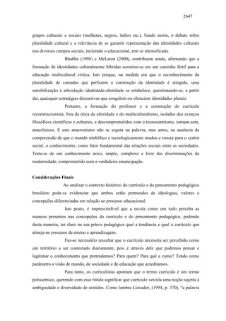 2647
grupos culturais e sociais (mulheres, negros, índios etc.). Sendo assim, o debate sobre
pluralidade cultural e a relevância de se garantir representação das identidades culturais
nos diversos campos sociais, incluindo o educacional, tem se intensificado.
Bhabha (1998) e McLaren (2000), contribuem ainda, afirmando que a
formação de identidades culturalmente híbridas constitui-se em um caminho fértil para a
educação multicultural crítica. Isto porque, na medida em que o reconhecimento da
pluralidade de camadas que perfazem a construção da identidade é atingido, uma
sensibilização à articulação identidade-alteridade se estabelece, questionando-se, a partir
daí, quaisquer estratégias discursivas que congelem ou silenciem identidades plurais.
Portanto, a formação do professor e a construção do currículo
reconstrucionista, fora da ótica da alteridade e do multiculturalismo, isolados dos avanços
filosóficos científicos e culturais, e descomprometidos com o tecnocentrismo, tornam-sem,
anacrônicos. E este anacronismo não se esgota na palavra, mas antes, na ausência da
compreensão de que o mundo simbólico e tecnologicamente mudou e trouxe para o centro
social, o conhecimento, como fator fundamental das relações sociais entre as sociedades.
Trata-se de um conhecimento novo, amplo, complexo e livre das discriminações da
modernidade, comprometido com a verdadeira emancipação.
Considerações Finais
Ao analisar o contexto histórico do currículo e do pensamento pedagógico
brasileiro pode-se evidenciar que ambos estão permeados de ideologias, valores e
concepções diferenciadas em relação ao processo educacional.
Isto posto, é imprescindível que a escola como um todo perceba as
nuances presentes nas concepções do currículo e do pensamento pedagógico, podendo
desta maneira, ter claro na sua práxis pedagógica qual a tendência e qual o currículo que
almeja no processo de ensino e aprendizagem.
Faz-se necessário ressaltar que o currículo necessita ser percebido como
um território a ser contestado diariamente, pois é através dele que podemos pensar e
legitimar o conhecimento que pretendemos? Para quem? Para quê e como? Tendo como
parâmetro a visão de mundo, de sociedade e de educação que acreditamos.
Para tanto, os curriculistas apontam que o termo currículo é um termo
polissémico, querendo com esse rótulo significar que currículo veicula uma noção sujeita à
ambiguidade e diversidade de sentidos. Como lembra Llavador, (1994, p. 370), “a palavra
 