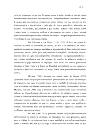2648
currículo engana-nos porque nos faz pensar numa só coisa, quando se trata de muitas
simultaneamente e todas elas inter-relacionadas”. Freqüentemente tal característica híbrida
é expressa pela associação de princípios das teorias críticas, com base neo-marxista e/ou
fenomenológica e interacionista, a princípios de teorias pós-críticas, vinculadas aos
discursos pós-moderno, pós-estrutural e pós-colonial. Autores como Giroux (1999)
rejeitam lançar o pensamento moderno e pós-moderno um contra o outro, tentando
produzir uma convergência desses discursos em direção a um projeto político vinculado à
reconstrução da vida pública democrática.
Em diferentes textos Giroux (1993; 1999), defende as construções
históricas da razão, da autoridade, da verdade, da ética e da identidade, de forma a
questionar perspectivas modernas centradas na compreensão de bases universais para o
pensamento. Sustenta, ainda, que a política cultural é uma política da diferença, na qual a
diferença não é um signo fixo como propõe o estruturalismo – ou alguns estruturalismos –,
mas envolve significados que são produtos de relações de diferença mutáveis e
modificadas no jogo referencial da linguagem. Ainda assim, suas análises permanecem
tributárias a Paulo Freire e à Escola de Frankfurt, especialmente no que concerne à
permanência do foco na emancipação e à perspectiva de tornar possível uma ação política
coletiva.
McLaren (2000), co-autor em muitos textos de Giroux (1993),
igualmente assume filiações pós-estruturalistas, particularmente na análise da diferença e
da linguagem, mas segue procurando pensar sobre a validade de categorias marxistas,
como a totalidade e as relações materiais entre capital e trabalho. Em entrevista a Biesta e
Miedema, McLaren (2000) chega a desenvolver uma diferença entre os pós-modernistas
lúdicos e os pós-modernistas críticos ou de resistência. Os primeiros, segundo o autor,
ocultam as condições materiais associadas às relações entre capital e trabalho e focalizam o
sofrimento humano, sobretudo, como um discurso ou texto a serem desenvolvidos e
desconstruídos. Os segundos, por sua vez, tentam analisar o sujeito como significações
tornadas relativamente fixas em determinações históricas específicas, marcadas por
conflitos de raça, classe e gênero.
McLaren (1997; 2000) igualmente assume filiações pós-estruturalistas,
particularmente na análise da diferença e da linguagem, mas segue procurando pensar
sobre a validade de categorias marxistas, como a totalidade e as relações materiais entre
capital e trabalho. McLaren (2000) chega a desenvolver uma diferença entre os pós-
 